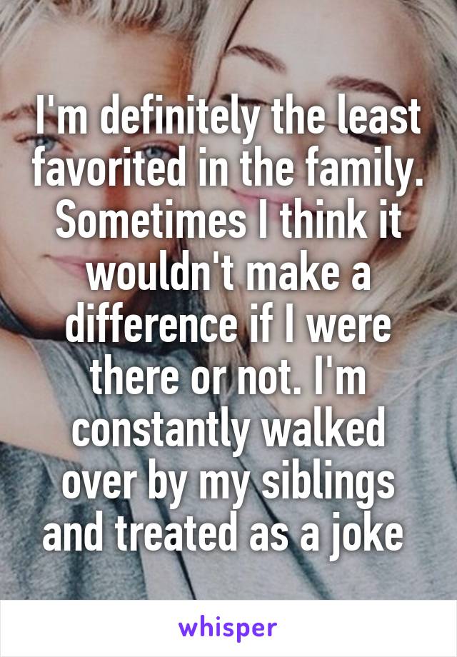 I'm definitely the least favorited in the family. Sometimes I think it wouldn't make a difference if I were there or not. I'm constantly walked over by my siblings and treated as a joke 