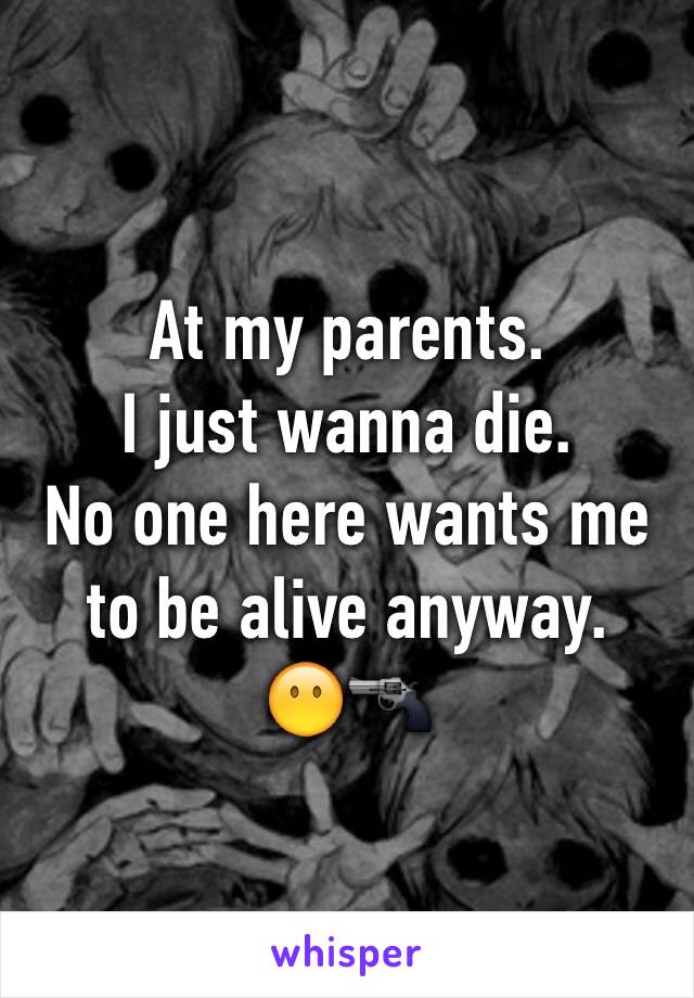 At my parents. 
I just wanna die. 
No one here wants me to be alive anyway. 
😶🔫