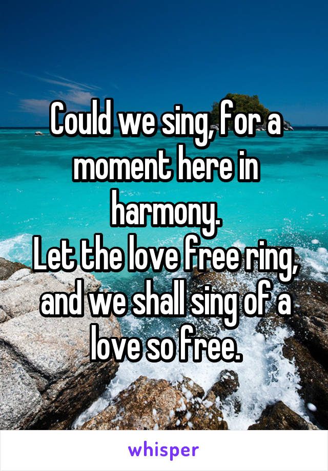 Could we sing, for a moment here in harmony.
Let the love free ring, and we shall sing of a love so free.