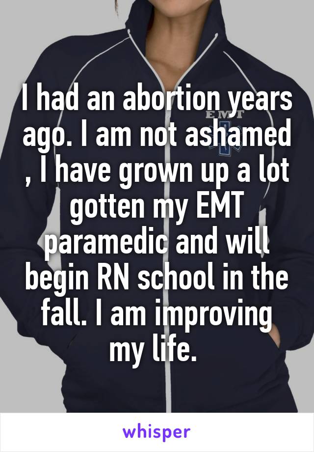 I had an abortion years ago. I am not ashamed , I have grown up a lot gotten my EMT paramedic and will begin RN school in the fall. I am improving my life. 