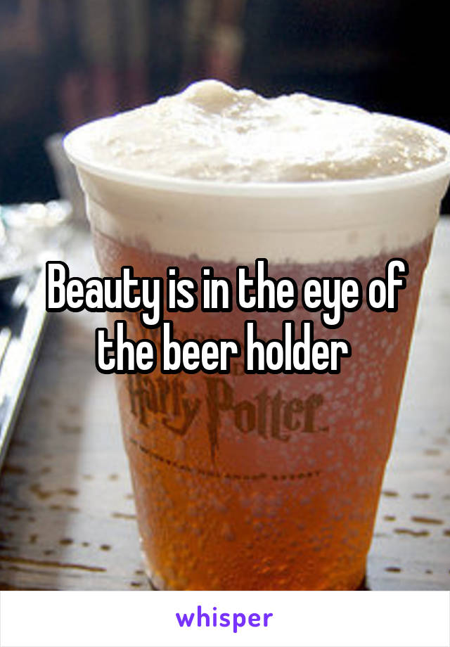 Beauty is in the eye of the beer holder 