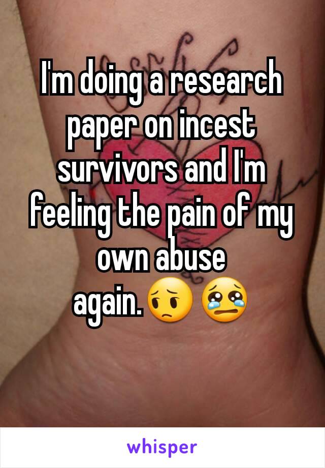 I'm doing a research paper on incest survivors and I'm feeling the pain of my own abuse again.😔😢