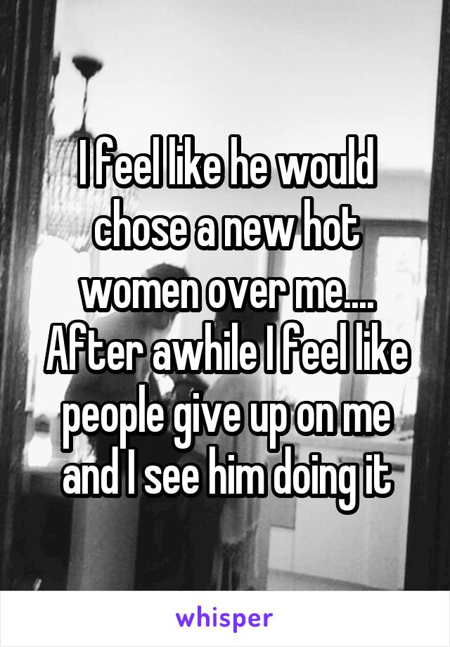 I feel like he would chose a new hot women over me.... After awhile I feel like people give up on me and I see him doing it