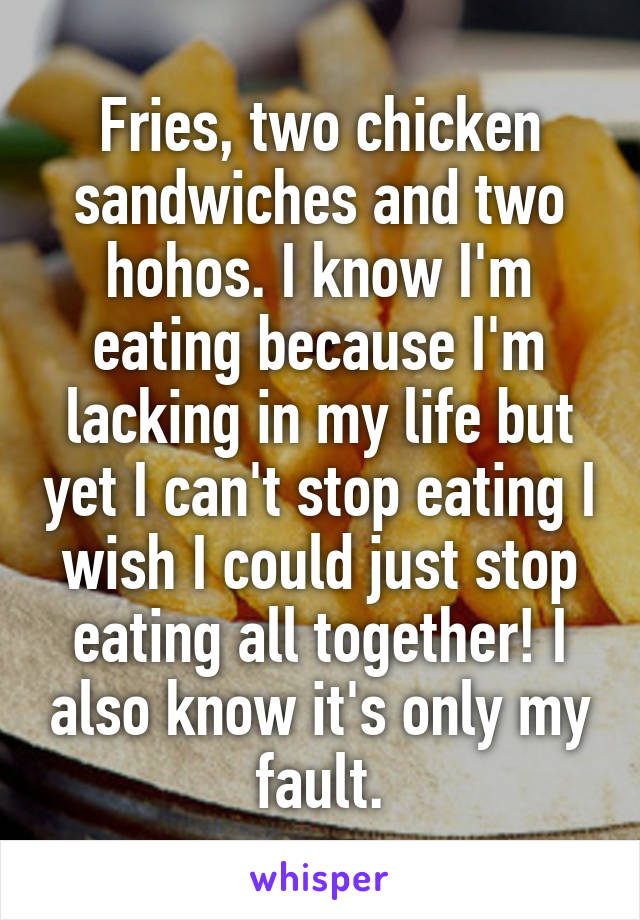 Fries, two chicken sandwiches and two hohos. I know I'm eating because I'm lacking in my life but yet I can't stop eating I wish I could just stop eating all together! I also know it's only my fault.