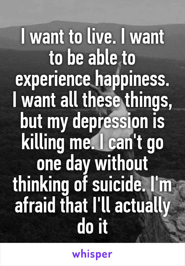 I want to live. I want to be able to experience happiness. I want all these things, but my depression is killing me. I can't go one day without thinking of suicide. I'm afraid that I'll actually do it