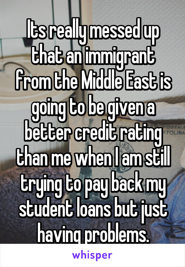 Its really messed up that an immigrant from the Middle East is going to be given a better credit rating than me when I am still trying to pay back my student loans but just having problems.