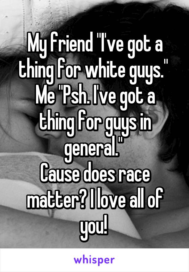 My friend "I've got a thing for white guys." 
Me "Psh. I've got a thing for guys in general." 
Cause does race matter? I love all of you! 