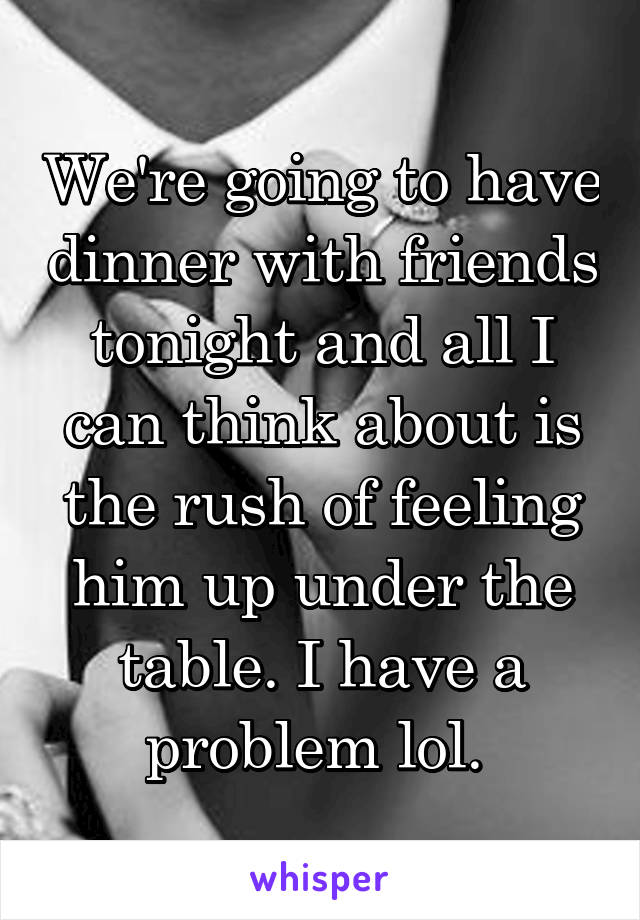 We're going to have dinner with friends tonight and all I can think about is the rush of feeling him up under the table. I have a problem lol. 