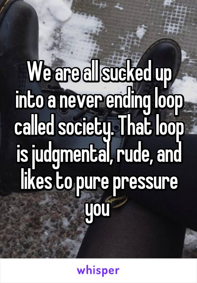 We are all sucked up into a never ending loop called society. That loop is judgmental, rude, and likes to pure pressure you 