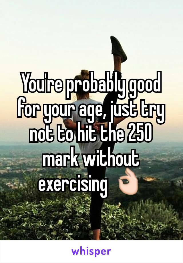 You're probably good for your age, just try not to hit the 250 mark without exercising 👌