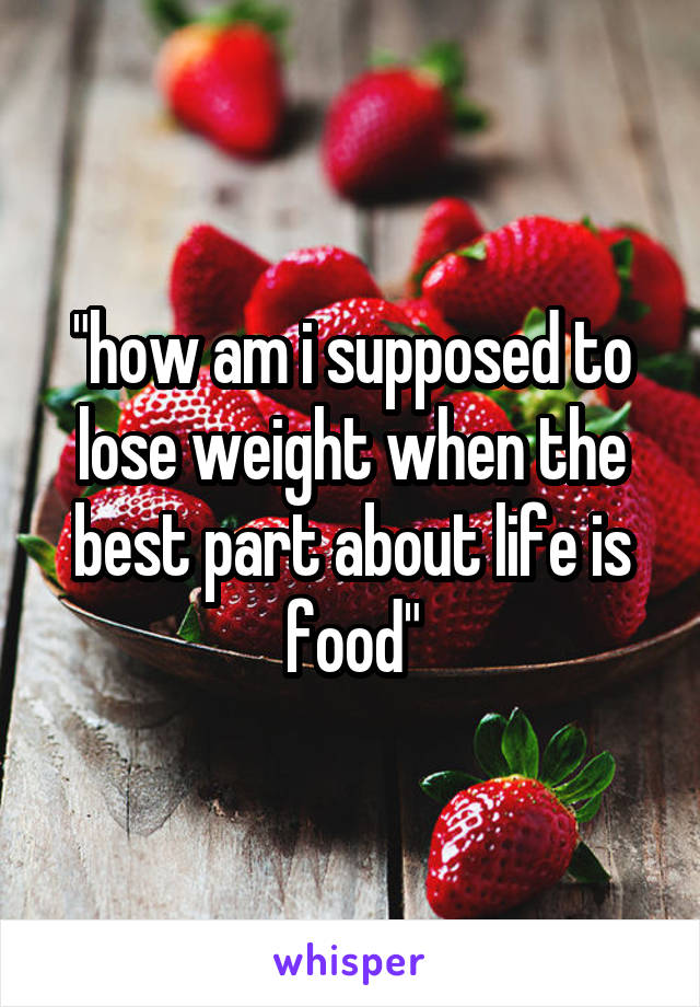 "how am i supposed to lose weight when the best part about life is food"