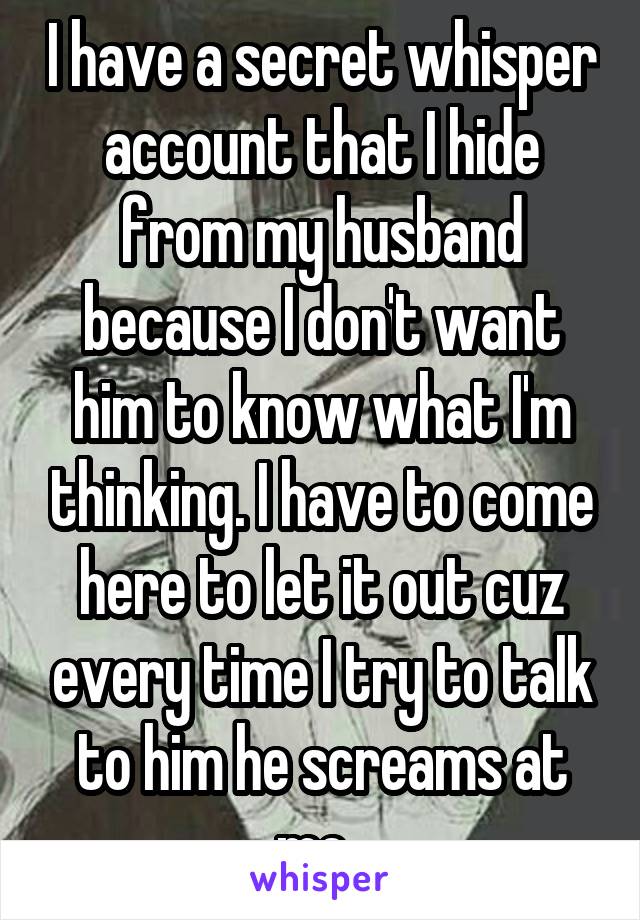 I have a secret whisper account that I hide from my husband because I don't want him to know what I'm thinking. I have to come here to let it out cuz every time I try to talk to him he screams at me. 