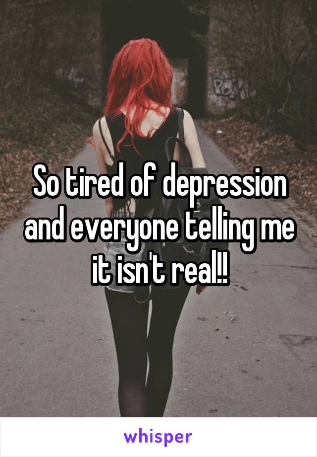 So tired of depression and everyone telling me it isn't real!!