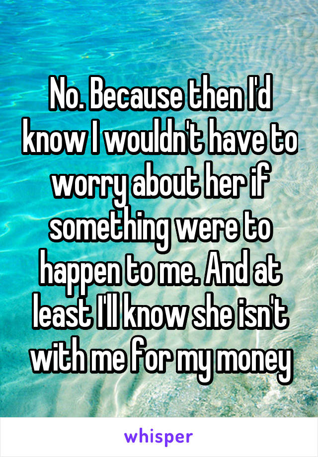 No. Because then I'd know I wouldn't have to worry about her if something were to happen to me. And at least I'll know she isn't with me for my money