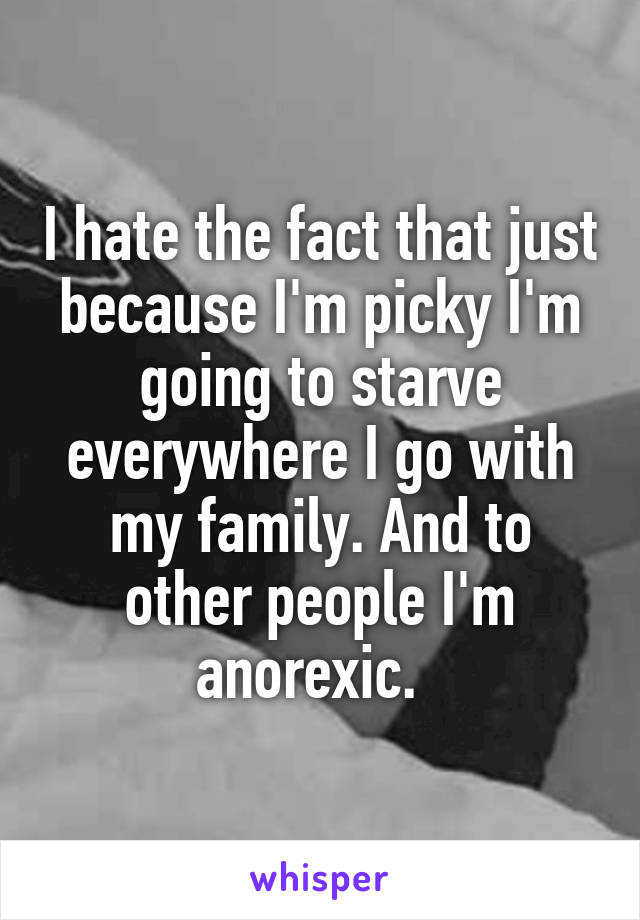 I hate the fact that just because I'm picky I'm going to starve everywhere I go with my family. And to other people I'm anorexic.  