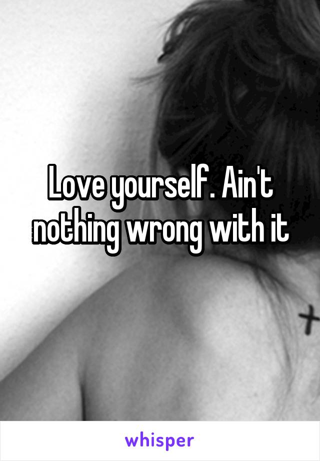 Love yourself. Ain't nothing wrong with it
