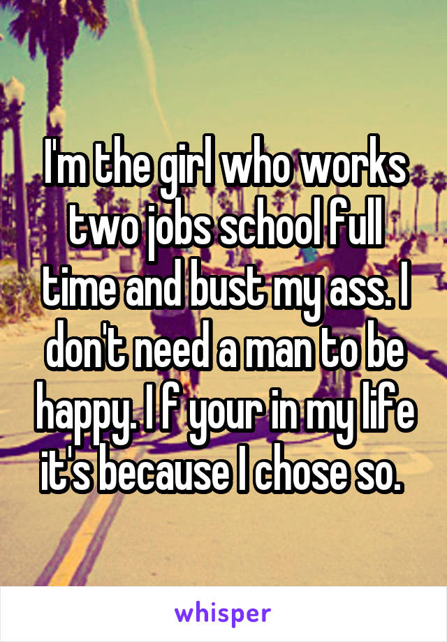 I'm the girl who works two jobs school full time and bust my ass. I don't need a man to be happy. I f your in my life it's because I chose so. 