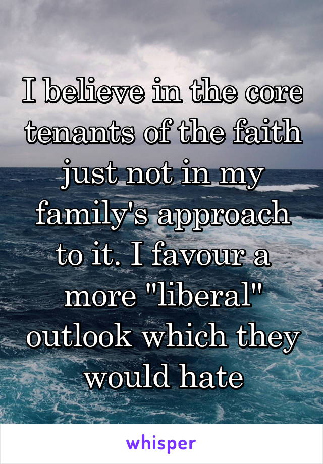 I believe in the core tenants of the faith just not in my family's approach to it. I favour a more "liberal" outlook which they would hate