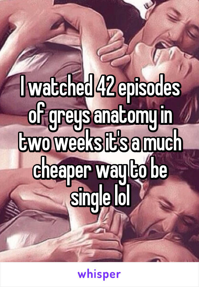 I watched 42 episodes of greys anatomy in two weeks it's a much cheaper way to be single lol