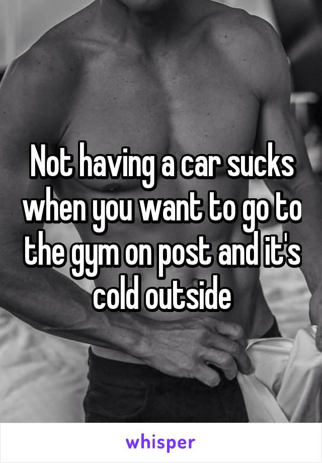 Not having a car sucks when you want to go to the gym on post and it's cold outside