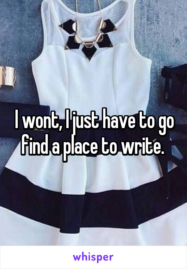 I wont, I just have to go find a place to write. 