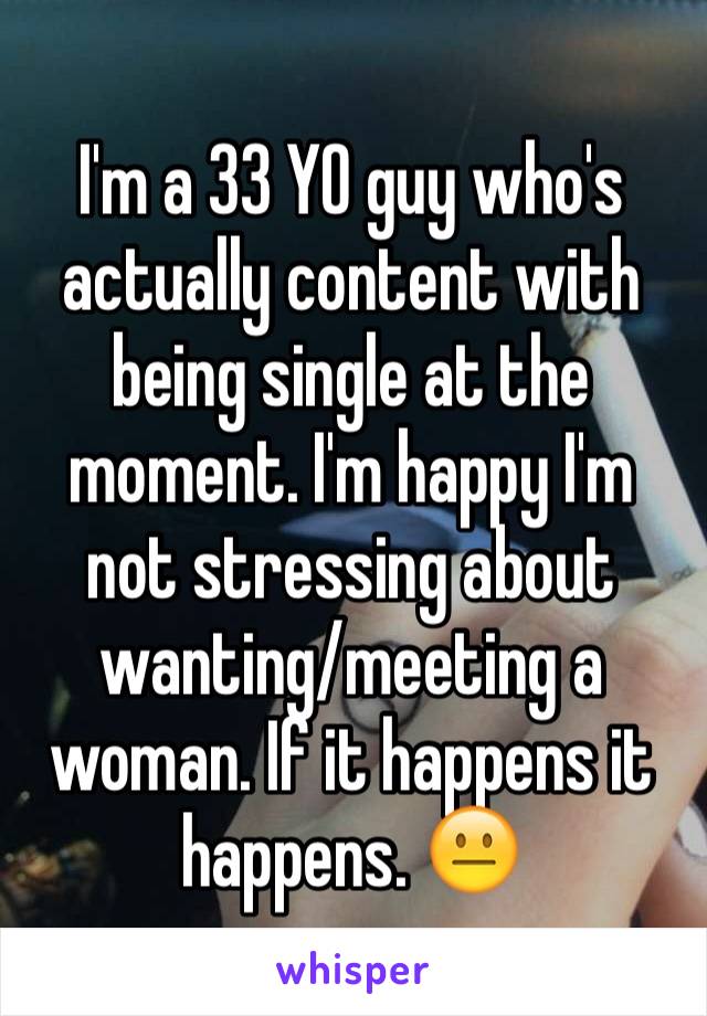 I'm a 33 YO guy who's actually content with being single at the moment. I'm happy I'm not stressing about wanting/meeting a woman. If it happens it happens. 😐