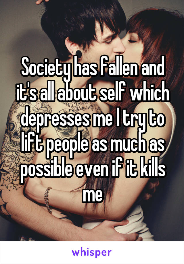 Society has fallen and it's all about self which depresses me I try to lift people as much as possible even if it kills me