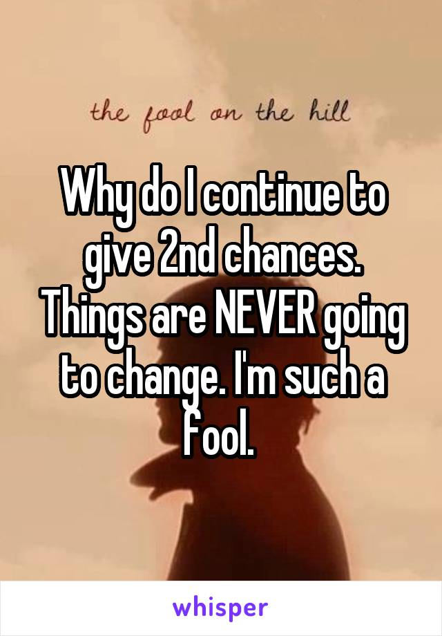 Why do I continue to give 2nd chances. Things are NEVER going to change. I'm such a fool. 