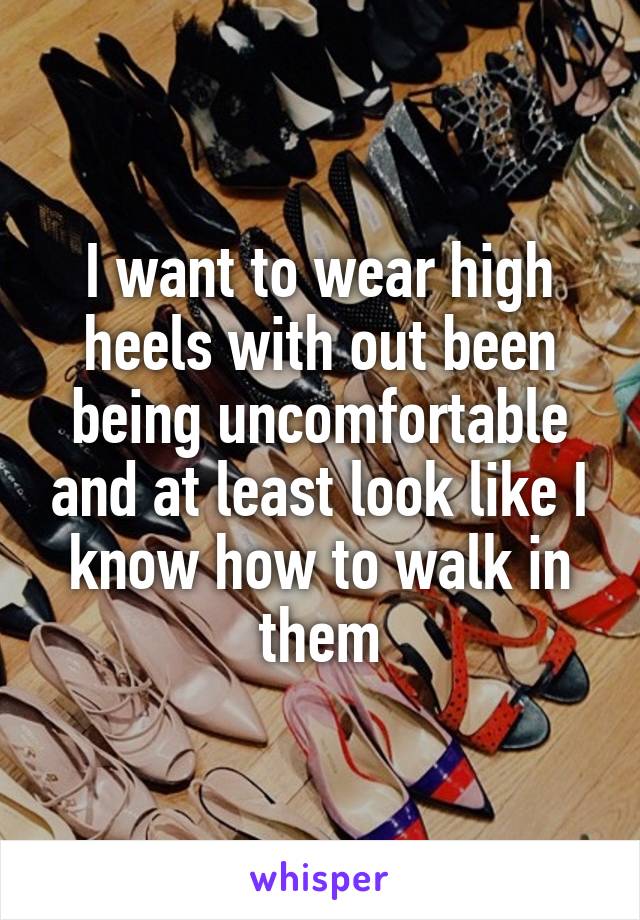 I want to wear high heels with out been being uncomfortable and at least look like I know how to walk in them