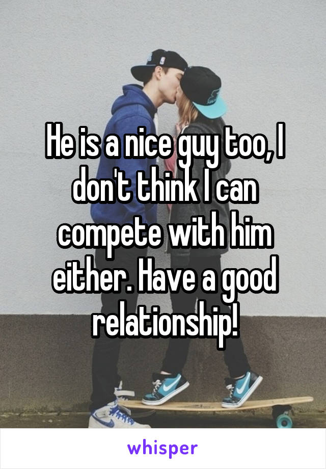 He is a nice guy too, I don't think I can compete with him either. Have a good relationship!