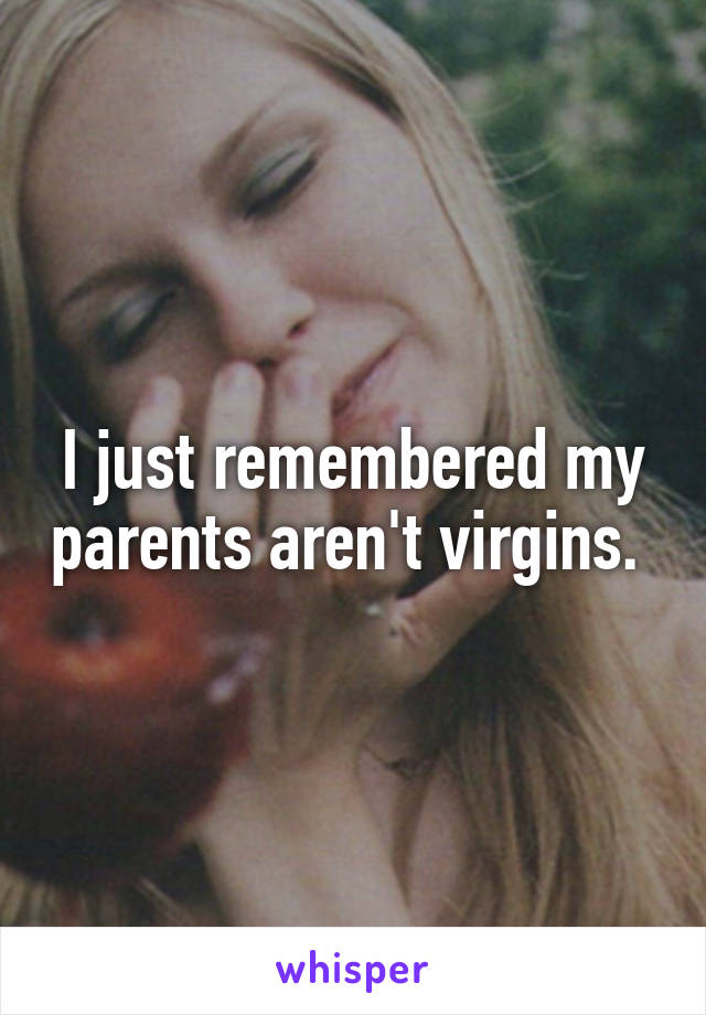 I just remembered my parents aren't virgins. 