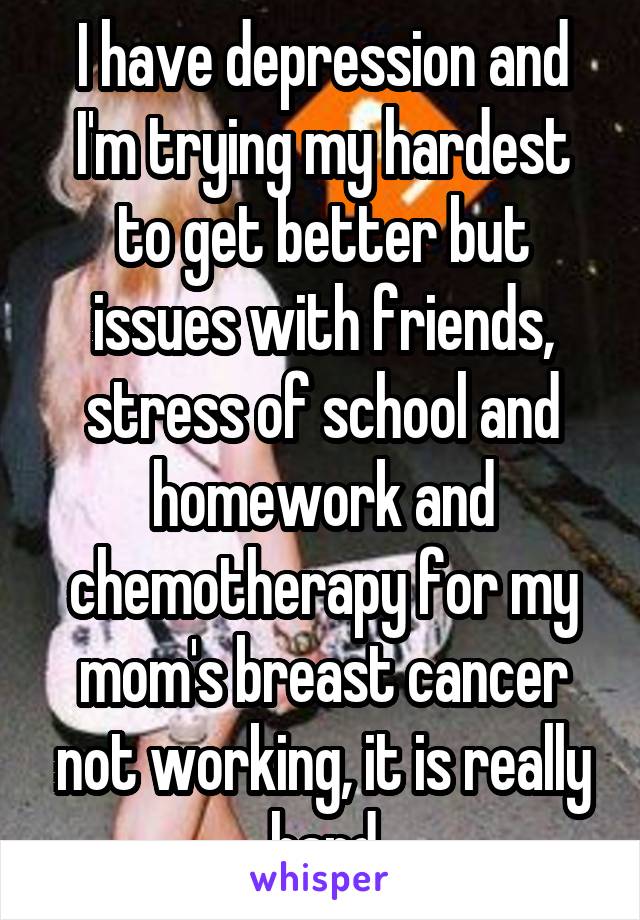 I have depression and I'm trying my hardest to get better but issues with friends, stress of school and homework and chemotherapy for my mom's breast cancer not working, it is really hard