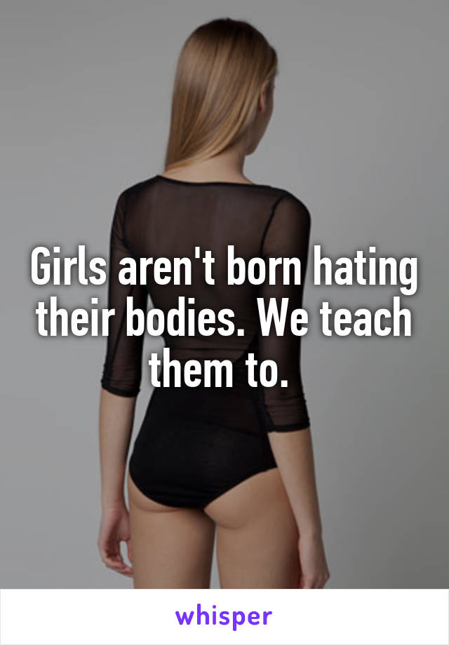 Girls aren't born hating their bodies. We teach them to. 