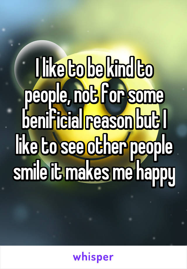 I like to be kind to people, not for some benificial reason but I like to see other people smile it makes me happy 