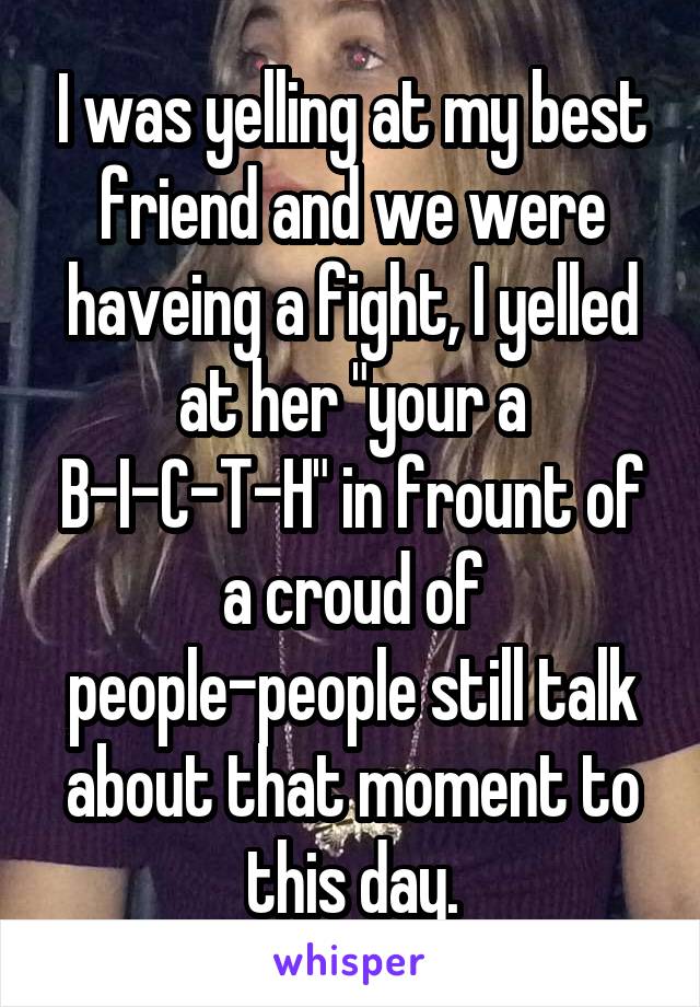 I was yelling at my best friend and we were haveing a fight, I yelled at her "your a B-I-C-T-H" in frount of a croud of people-people still talk about that moment to this day.