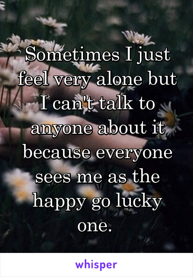 Sometimes I just feel very alone but I can't talk to anyone about it because everyone sees me as the happy go lucky one. 