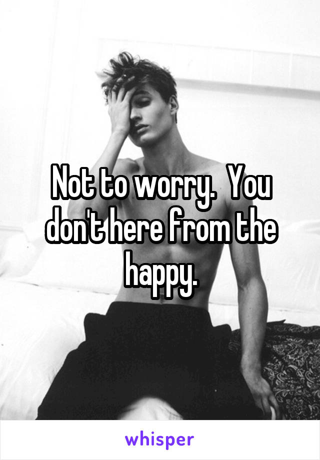 Not to worry.  You don't here from the happy.