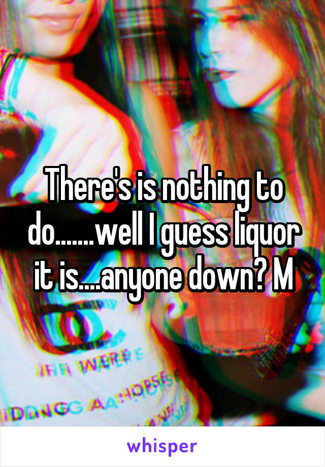 There's is nothing to do.......well I guess liquor it is....anyone down? M