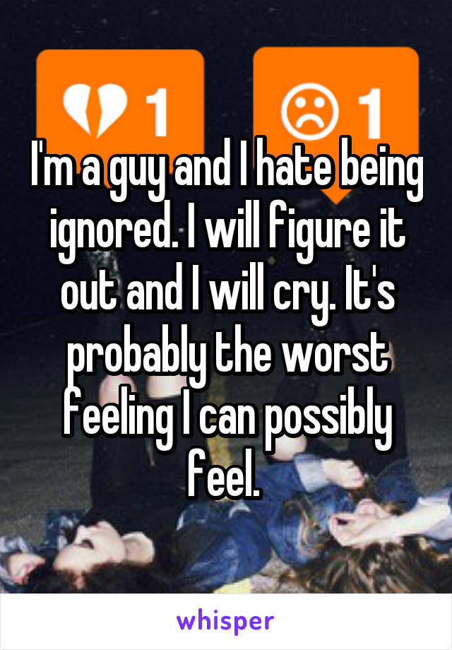 I'm a guy and I hate being ignored. I will figure it out and I will cry. It's probably the worst feeling I can possibly feel. 