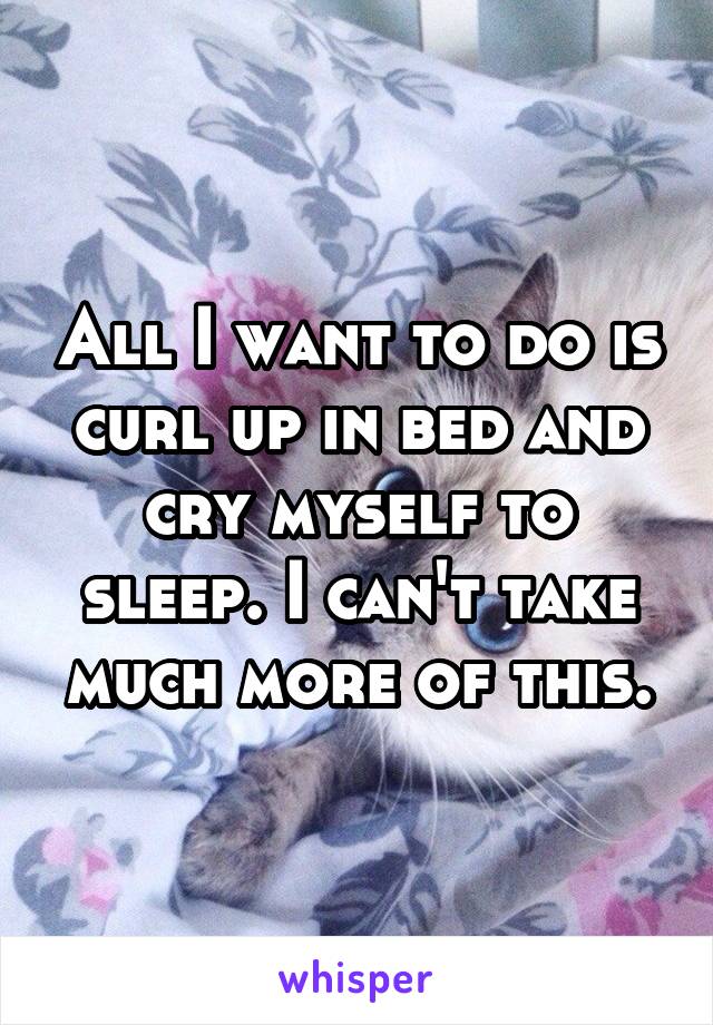 All I want to do is curl up in bed and cry myself to sleep. I can't take much more of this.