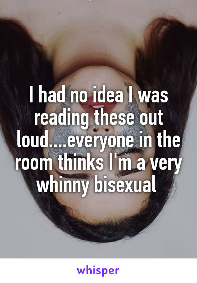 I had no idea I was reading these out loud....everyone in the room thinks I'm a very whinny bisexual 