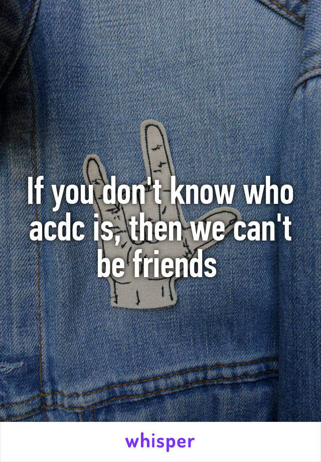 If you don't know who acdc is, then we can't be friends 