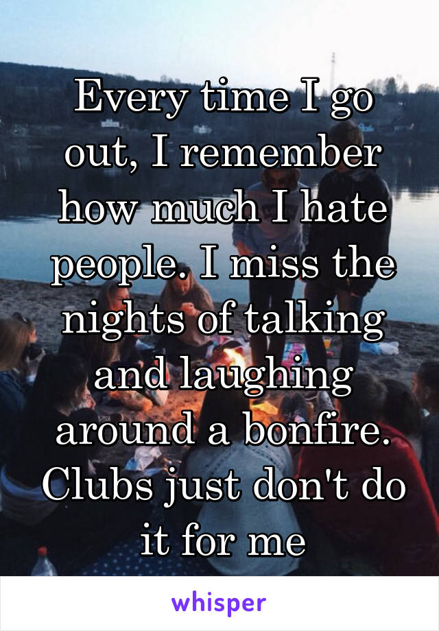 Every time I go out, I remember how much I hate people. I miss the nights of talking and laughing around a bonfire. Clubs just don't do it for me