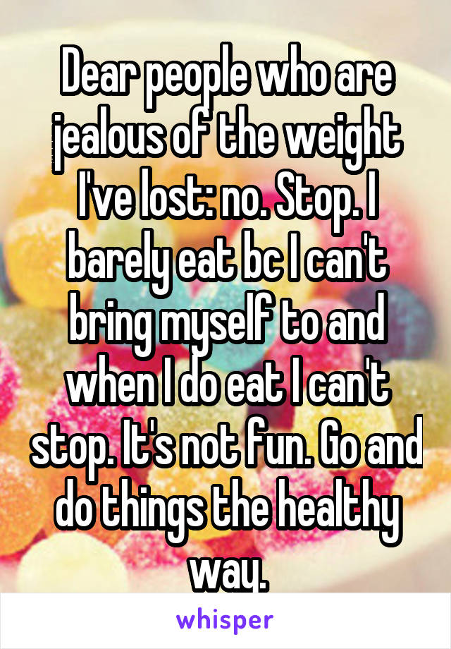 Dear people who are jealous of the weight I've lost: no. Stop. I barely eat bc I can't bring myself to and when I do eat I can't stop. It's not fun. Go and do things the healthy way.