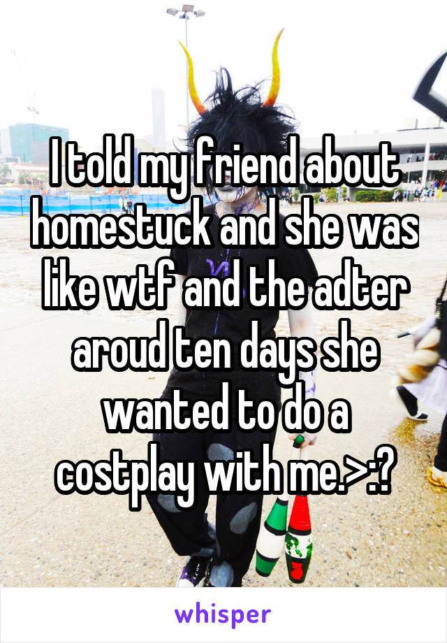 I told my friend about homestuck and she was like wtf and the adter aroud ten days she wanted to do a costplay with me.>:?