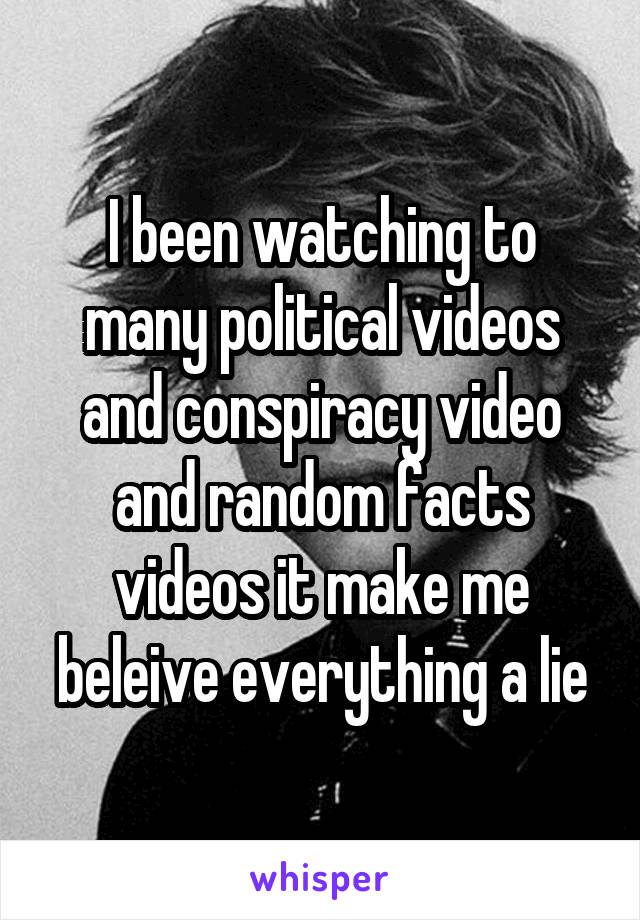 I been watching to many political videos and conspiracy video and random facts videos it make me beleive everything a lie