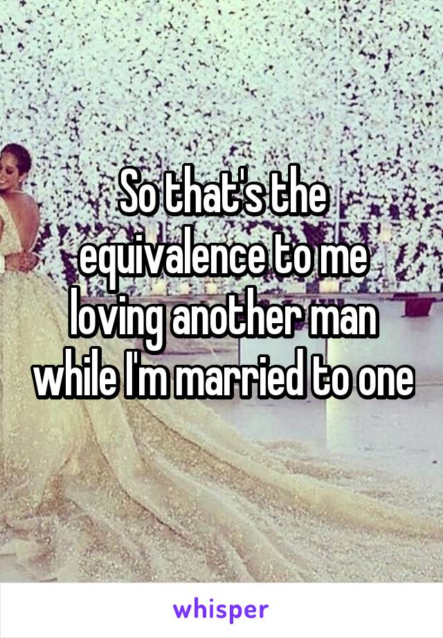 So that's the equivalence to me loving another man while I'm married to one 