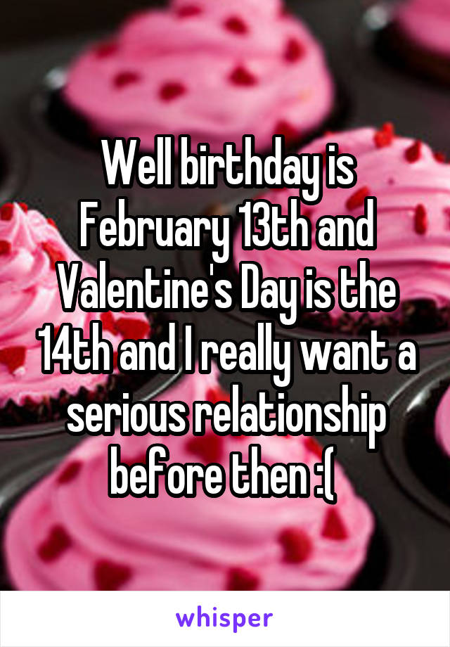 Well birthday is February 13th and Valentine's Day is the 14th and I really want a serious relationship before then :( 