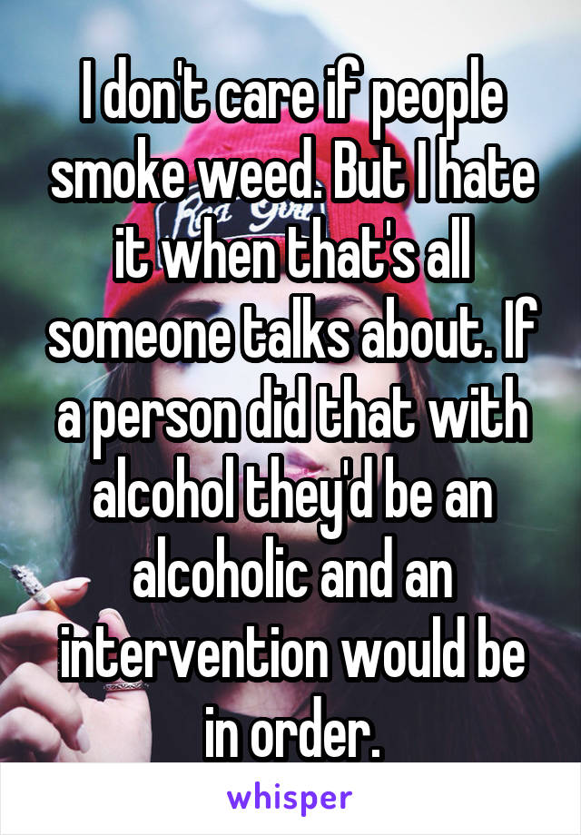 I don't care if people smoke weed. But I hate it when that's all someone talks about. If a person did that with alcohol they'd be an alcoholic and an intervention would be in order.