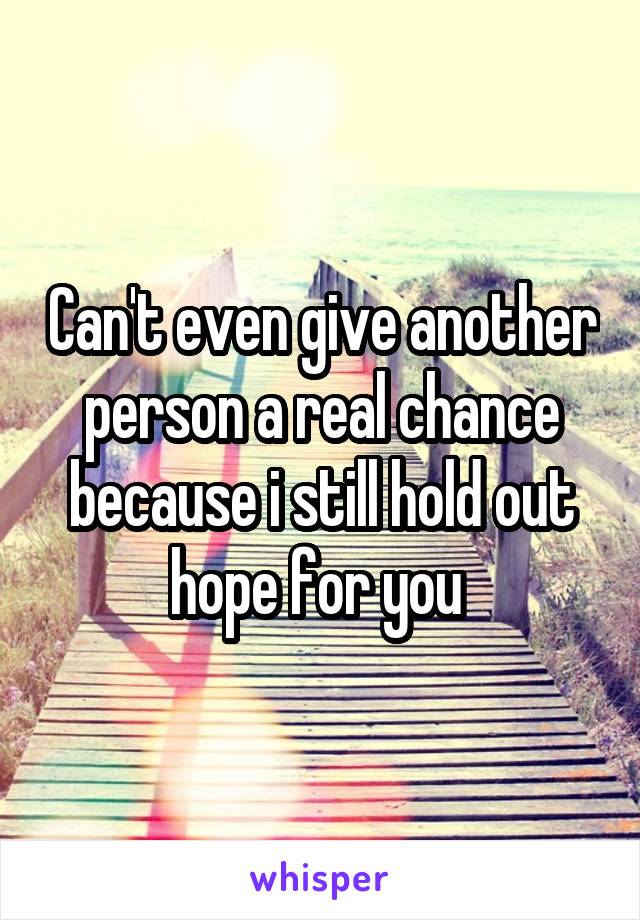 Can't even give another person a real chance because i still hold out hope for you 